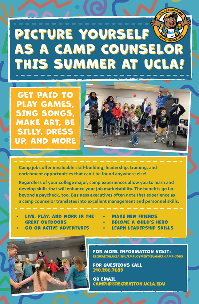 Picture yourself as a camp counselor this summer at UCLA! Get paid to play games, sing songs, make art, be silly, dress up, and more. For more information visit recreation.ucla.edu/employment/summer-camp-jobs. For questions call 310.206.7689. Or email camphr@recreation.ucla.edu.
