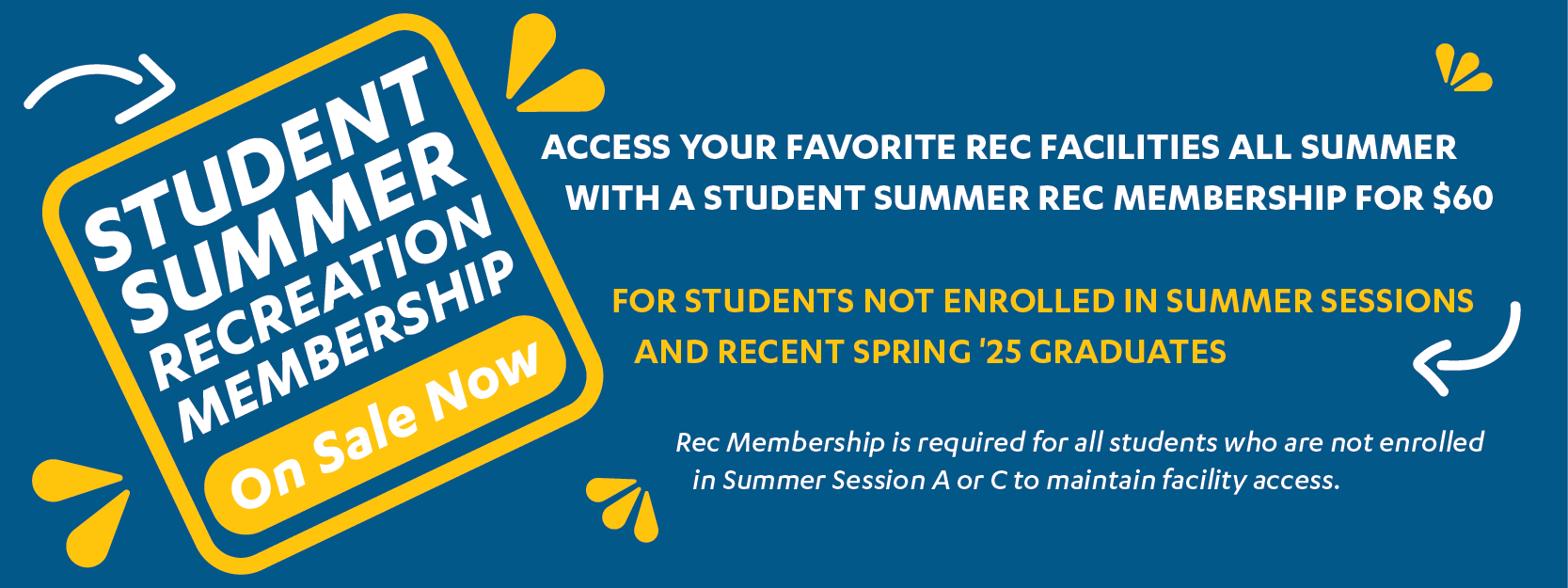 Student Summer Recreation membership on sale now. Access your favorite Rec facilities all summer witha Student Summer Rec Membership for $60. For students not enrolled in Summer Sessions and recent Spring '25 graduates. Rec Membership is required for all studentswho are not enrolled in Summer Session A or C to maintain facility access.